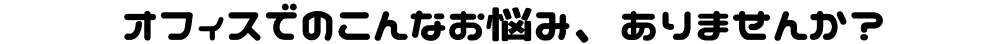 オフィスでのこんなお悩み、ありませんか？